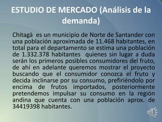 ESTUDIO DE MERCADO (Análisis de la
demanda)
Chitagà es un municipio de Norte de Santander con
una población aproximada de 11.468 habitantes, en
total para el departamento se estima una población
de 1.332.378 habitantes quienes sin lugar a duda
serán los primeros posibles consumidores del fruto,
de ahí en adelante queremos mostrar el proyecto
buscando que el consumidor conozca el fruto y
decida inclinarse por su consumo, prefiriéndolo por
encima de frutos importados, posteriormente
pretendemos impulsar su consumo en la región
andina que cuenta con una población aprox. de
34419398 habitantes.

 