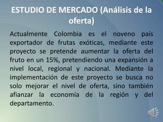 ESTUDIO DE MERCADO (Análisis de la
oferta)
Actualmente Colombia es el noveno país
exportador de frutas exóticas, mediante este
proyecto se pretende aumentar la oferta del
fruto en un 15%, pretendiendo una expansión a
nivel local, regional y nacional. Mediante la
implementación de este proyecto se busca no
solo mejorar el nivel de oferta, sino también
afianzar la economía de la región y del
departamento.

 