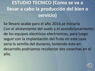 ESTUDIO TECNICO (Como se va a
llevar a cabo la producción del bien o
servicio)
Se llevara acabo para el año 2014,se iniciaría
Con el alistamiento del suelo y el acondicionamiento
de los equipos electricos-electronicos, para luego
seguir con la implantación del fruto en este caso
seria la semilla del durazno, teniendo esto en
desarrollo podríamos recolectar dos cosechas en el
año.

 