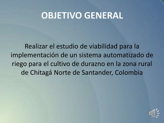 OBJETIVO GENERAL
Realizar el estudio de viabilidad para la
implementación de un sistema automatizado de
riego para el cultivo de durazno en la zona rural
de Chitagá Norte de Santander, Colombia

 