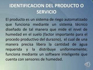 IDENTIFICACION DEL PRODUCTO O
SERVICIO
El producto es un sistema de riego automatizado
que funciona mediante un sistema técnico
diseñado de tal manera que mide el nivel de
humedad en el suelo (factor importante para el
procedo productivo del durazno), el cual de una
manera precisa libera la cantidad de agua
requerida y la distribuye uniformemente;
funciona mediante un software inteligente que
cuenta con sensores de humedad.

 