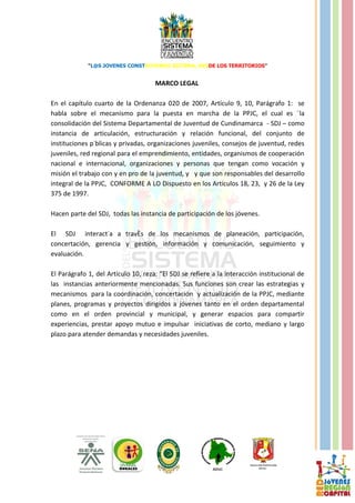 “L@S JOVENES CONSTRUYENDO SISTEMA, DESDE LOS TERRITORIOS”


                                     MARCO LEGAL

En el capítulo cuarto de la Ordenanza 020 de 2007, Artículo 9, 10, Parágrafo 1: se
habla sobre el mecanismo para la puesta en marcha de la PPJC, el cual es ¨la
consolidación del Sistema Departamental de Juventud de Cundinamarca - SDJ – como
instancia de articulación, estructuración y relación funcional, del conjunto de
instituciones públicas y privadas, organizaciones juveniles, consejos de juventud, redes
juveniles, red regional para el emprendimiento, entidades, organismos de cooperación
nacional e internacional, organizaciones y personas que tengan como vocación y
misión el trabajo con y en pro de la juventud, y y que son responsables del desarrollo
integral de la PPJC, CONFORME A LO Dispuesto en los Artículos 18, 23, y 26 de la Ley
375 de 1997.

Hacen parte del SDJ, todas las instancia de participación de los jóvenes.

El SDJ interactúa a través de los mecanismos de planeación, participación,
concertación, gerencia y gestión, información y comunicación, seguimiento y
evaluación.

El Parágrafo 1, del Artículo 10, reza: “El SDJ se refiere a la interacción institucional de
las instancias anteriormente mencionadas. Sus funciones son crear las estrategias y
mecanismos para la coordinación, concertación y actualización de la PPJC, mediante
planes, programas y proyectos dirigidos a jóvenes tanto en el orden departamental
como en el orden provincial y municipal, y generar espacios para compartir
experiencias, prestar apoyo mutuo e impulsar iniciativas de corto, mediano y largo
plazo para atender demandas y necesidades juveniles.
 