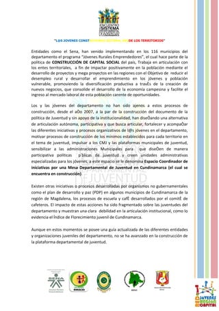 “L@S JOVENES CONSTRUYENDO SISTEMA, DESDE LOS TERRITORIOS”


Entidades como el Sena, han venido implementando en los 116 municipios del
departamento el programa “Jóvenes Rurales Emprendedores”, el cual hace parte de la
política de CONSTRUCCIÓN DE CAPITAL SOCIAL del país, Trabaja en articulación con
los entes territoriales, a fin de impactar positivamente en la población mediante el
desarrollo de proyectos y mega proyectos en las regiones con el Objetivo de reducir el
desempleo rural y desarrollar el emprendimiento en los jóvenes y población
vulnerable, promoviendo la diversificación productiva a través de la creación de
nuevos negocios, que consolide el desarrollo de la economía campesina y facilite el
ingreso al mercado laboral de esta población carente de oportunidades.

Los y las jóvenes del departamento no han sido ajenos a estos procesos de
construcción, desde el año 2007, a la par de la construcción del documento de la
política de Juventud y sin apoyo de la institucionalidad, han diseñando una alternativa
de articulación autónoma, participativa y que busca articular, fortalecer y acompañar
las diferentes iniciativas y procesos organizativos de l@s jóvenes en el departamento,
motivar procesos de construcción de los mínimos establecidos para cada territorio en
el tema de juventud, impulsar a los CMJ y las plataformas municipales de juventud,
sensibilizar a las administraciones Municipales para que diseñen de manera
participativa políticas públicas de juventud y creen unidades administrativas
especializadas para los jóvenes, a este espacio se le denomina Espacio Coordinador de
iniciativas por una Mesa Departamental de Juventud en Cundinamarca (el cual se
encuentra en construcción).

Existen otras iniciativas o procesos desarrolladas por organismos no gubernamentales
como el plan de desarrollo y paz (PDP) en algunos municipios de Cundinamarca de la
región de Magdalena, los procesos de escuela y café desarrollados por el comité de
cafeteros. El impacto de estas acciones ha sido fragmentado sobre las juventudes del
departamento y muestran una clara debilidad en la articulación institucional, como lo
evidencia el Índice de Florecimiento juvenil de Cundinamarca.

Aunque en estos momentos se posee una guía actualizada de las diferentes entidades
y organizaciones juveniles del departamento, no se ha avanzado en la construcción de
la plataforma departamental de juventud.
 