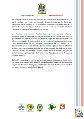 “L@S JOVENES CONSTRUYENDO SISTEMA, DESDE LOS TERRITORIOS”


En diferentes estudios entre ellos el índice de florecimiento de Cundinamarca, se
puede analizar que existe un marcado desconocimiento de la Convención
Iberoamericana de Juventud, la Ley de Juventud, el proyecto de Ley estatutaria y la
política departamental de juventud, así como el ámbito de aplicación del marco
normativo en materia de juventud en los territorios.

Las situaciones anteriormente descritas, hacen que sea necesario realizar un
encuentro donde se desarrolle un diálogo horizontal entre los diferentes sectores
gubernamentales, lideres juveniles que ostentan cargos de representatividad y los
diferentes encargados de los temas de juventud en los municipios y departamento, así
como representantes de las iniciativas organizativas de los jóvenes en el
departamento, con el fin de concertar, definir, articular y potencializar las diferentes
acciones, planes, programas y proyectos que se vienen desarrollando y que se deben
construir a manera de oferta para las y los jóvenes cundinamarqueses, buscando dar
cumplimiento al espíritu de la Ley de Juventud y la política departamental de juventud
del departamento.

De igual forma, es de gran importancia reconocer las experiencias desarrolladas en los
territorios municipales y departamental, como mecanismo para el fortalecimiento de
los procesos departamentales y atender diferentes dinámicas de articulación con otros
territorios, como es el caso de Región Capital.
 