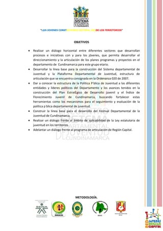 “L@S JOVENES CONSTRUYENDO SISTEMA, DESDE LOS TERRITORIOS”




                                  OBJETIVOS

•   Realizar un diálogo horizontal entre diferentes sectores que desarrollan
    procesos e iniciativas con y para los jóvenes, que permita desarrollar el
    direccionamiento y la articulación de los planes programas y proyectos en el
    departamento de Cundinamarca para este grupo etario.
•   Desarrollar la línea base para la construcción del Sistema departamental de
    Juventud y la Plataforma Departamental de Juventud, estructura de
    articulación que se encuentra consignada en la Ordenanza 020 de 2007.
•   Dar a conocer la estructura de la Política Pública de Juventud a las diferentes
    entidades y líderes políticos del Departamento y los avances tenidos en la
    construcción del Plan Estratégico de Desarrollo juvenil y el Índice de
    Florecimiento Juvenil de Cundinamarca, buscando fortalecer estas
    herramientas como los mecanismos para el seguimiento y evaluación de la
    política pública departamental de juventud.
•   Construir la línea base para el desarrollo del Festival Departamental de la
    Juventud de Cundinamarca.
•   Realizar un diálogo frente al ámbito de aplicabilidad de la Ley estatutaria de
    juventud en los territorios.
•   Adelantar un diálogo frente al programa de articulación de Región Capital.




                                   METODOLOGÍA.
 