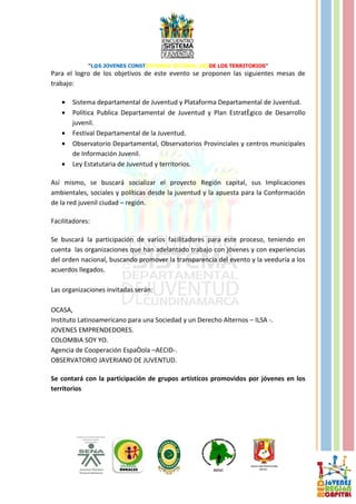 “L@S JOVENES CONSTRUYENDO SISTEMA, DESDE LOS TERRITORIOS”
Para el logro de los objetivos de este evento se proponen las siguientes mesas de
trabajo:

   •   Sistema departamental de Juventud y Plataforma Departamental de Juventud.
   •   Política Publica Departamental de Juventud y Plan Estratégico de Desarrollo
       juvenil.
   •   Festival Departamental de la Juventud.
   •   Observatorio Departamental, Observatorios Provinciales y centros municipales
       de Información Juvenil.
   •   Ley Estatutaria de Juventud y territorios.

Así mismo, se buscará socializar el proyecto Región capital, sus Implicaciones
ambientales, sociales y políticas desde la juventud y la apuesta para la Conformación
de la red juvenil ciudad – región.

Facilitadores:

Se buscará la participación de varios facilitadores para este proceso, teniendo en
cuenta las organizaciones que han adelantado trabajo con jóvenes y con experiencias
del orden nacional, buscando promover la transparencia del evento y la veeduría a los
acuerdos llegados.

Las organizaciones invitadas serán:

OCASA,
Instituto Latinoamericano para una Sociedad y un Derecho Alternos – ILSA -.
JOVENES EMPRENDEDORES.
COLOMBIA SOY YO.
Agencia de Cooperación Española –AECID-.
OBSERVATORIO JAVERIANO DE JUVENTUD.

Se contará con la participación de grupos artísticos promovidos por jóvenes en los
territorios
 