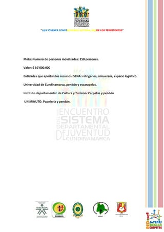 “L@S JOVENES CONSTRUYENDO SISTEMA, DESDE LOS TERRITORIOS”




Meta: Numero de personas movilizadas: 250 personas.

Valor: $ 10´000.000

Entidades que aportan los recursos: SENA: refrigerios, almuerzos, espacio logístico.

Universidad de Cundinamarca, pendón y escarapelas.

Instituto departamental de Cultura y Turismo. Carpetas y pendón

UNIMINUTO. Papelería y pendón.
 