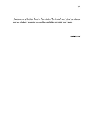 vii
Agradecemos al Instituto Superior Tecnológico “Continental”, por todos los saberes
que nos brindaron, a nuestro asesor el Ing. Jesús Zea, por dirigir este trabajo.
Los Autores
 