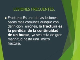 LESIONES FRECUENTES.
 Fractura: Es una de las lesiones
óseas mas comunes aunque con
definición errónea, la fractura es
la perdida de la continuidad
de un hueso, ya sea esta de gran
magnitud hasta una micro
fractura.
 