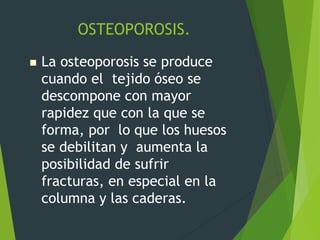 OSTEOPOROSIS.
 La osteoporosis se produce
cuando el tejido óseo se
descompone con mayor
rapidez que con la que se
forma, por lo que los huesos
se debilitan y aumenta la
posibilidad de sufrir
fracturas, en especial en la
columna y las caderas.
 