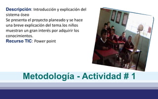 Descripción: Introducción y explicación del
sistema óseo
Se presenta el proyecto planeado y se hace
una breve explicación del tema.los niños
muestran un gran interés por adquirir los
conocimientos.
Recurso TIC: Power point
Metodología - Actividad # 1
 