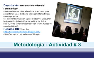 Descripción: Presentación video del
sistema óseo.
En esta se llevó los niños a la sala de video been, para
presentar un video tendiente a reforzar el tema tratado
en este proyecto.
Los estudiantes muestran agrado al observar y escuchar
la descripción de la clasificación y ubicación de los
huesos, como también la comparación con los huesos de
un animal (jirafa).
Recurso TIC: Video Been
http://huesosdelserhumano.blogspot.com/
Cómo funciona el cuerpo humano. blogger.
Metodología - Actividad # 3
 