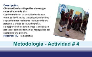 Descripción:
Observación de radiografías e investigar
sobre el hueso de ella.
Continuando con las actividades de este
tema, se llevó a cabo la explicación de cómo
se puede mirar realmente los hueso de una
persona, a través de las radiografías.
Se despertó en los estudiantes la curiosidad
por saber cómo se toman las radiografías del
cuerpo de una persona.
Recurso TIC: Radiografías
Metodología - Actividad # 4
 