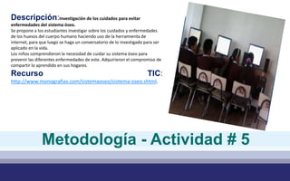 Descripción:Investigación de los cuidados para evitar
enfermedades del sistema óseo.
Se propone a los estudiantes investigar sobre los cuidados y enfermedades
de los huesos del cuerpo humano haciendo uso de la herramienta de
internet, para que luego se haga un conversatorio de lo investigado para ser
aplicado en la vida.
Los niños comprendieron la necesidad de cuidar su sistema óseo para
prevenir las diferentes enfermedades de este. Adquirieron el compromiso de
compartir lo aprendido en sus hogares.
Recurso TIC:
http://www.monografias.com/sistemaoseo/sistema-oseo.shtml.
Metodología - Actividad # 5
 