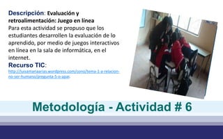 Descripción: Evaluación y
retroalimentación: Juego en línea
Para esta actividad se propuso que los
estudiantes desarrollen la evaluación de lo
aprendido, por medio de juegos interactivos
en línea en la sala de informática, en el
internet.
Recurso TIC:
http://luisamariaarias.wordpress.com/cono/tema-1-a-relacion-
no-ser-humano/pregunta-5-o-apar.
Metodología - Actividad # 6
 