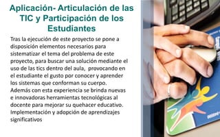 Aplicación- Articulación de las
TIC y Participación de los
Estudiantes
Tras la ejecución de este proyecto se pone a
disposición elementos necesarios para
sistematizar el tema del problema de este
proyecto, para buscar una solución mediante el
uso de las tics dentro del aula, provocando en
el estudiante el gusto por conocer y aprender
los sistemas que conforman su cuerpo.
Además con esta experiencia se brinda nuevas
e innovadoras herramientas tecnológicas al
docente para mejorar su quehacer educativo.
Implementación y adopción de aprendizajes
significativos
 