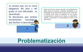4
Dentro del área de ciencias naturales, los estudiantes del
grado quinto de primaria, presentan dificultades en el
aprendizaje de los sistemas del cuerpo humano, entre ellos
el sistema óseo como la ubicación de los huesos,
reconocimiento y tamaño de los mismos, su clasificación,
cuidado y prevención de enfermedades de estos, entre
otros temas.
Problematización
3
se conocía que era un tema
obligatorio del área y del
grado el cual dificultaba su
aprendizaje.
Se desconocía que existían
herramientas tecnológicas
que facilitan el aprendizaje.
 