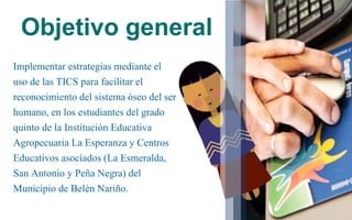 Objetivo general
Implementar estrategias mediante el
uso de las TICS para facilitar el
reconocimiento del sistema óseo del ser
humano, en los estudiantes del grado
quinto de la Institución Educativa
Agropecuaria La Esperanza y Centros
Educativos asociados (La Esmeralda,
San Antonio y Peña Negra) del
Municipio de Belén Nariño.
 