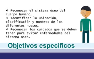  Reconocer el sistema óseo del
cuerpo humano.
 Identificar la ubicación,
clasificación y nombres de los
diferentes huesos.
 Reconocer los cuidados que se deben
tener para evitar enfermedades del
sistema óseo.
Objetivos específicos
 