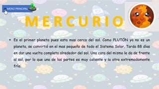 MENÚ PRINCIPAL
 Es el primer planeta pues esta mas cerca del sol. Como PLUTÓN ya no es un
planeta, se convirtió en el mas pequeño de todo el Sistema Solar. Tarda 88 días
en dar una vuelta completa alrededor del sol. Una cara del mismo le da de frente
al sol, por lo que una de las partes es muy caliente y la otra extremadamente
fría.
 