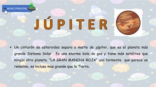 MENÚ PRINCIPAL
 Un cinturón de asteroides separa a marte de júpiter, que es el planeta más
grande Sistema Solar . Es una enorme bola de gas y tiene más satélites que
ningún otro planeta. “LA GRAN MANCHA ROJA” una tormenta que parece un
remolino, es incluso mas grande que la Tierra.
 