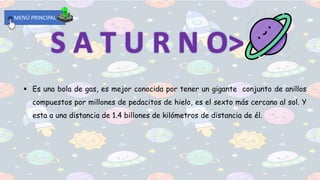MENÚ PRINCIPAL
 Es una bola de gas, es mejor conocida por tener un gigante conjunto de anillos
compuestos por millones de pedacitos de hielo, es el sexto más cercano al sol. Y
esta a una distancia de 1.4 billones de kilómetros de distancia de él.
 