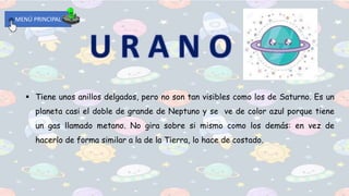 MENÚ PRINCIPAL
 Tiene unos anillos delgados, pero no son tan visibles como los de Saturno. Es un
planeta casi el doble de grande de Neptuno y se ve de color azul porque tiene
un gas llamado metano. No gira sobre si mismo como los demás: en vez de
hacerlo de forma similar a la de la Tierra, lo hace de costado.
 