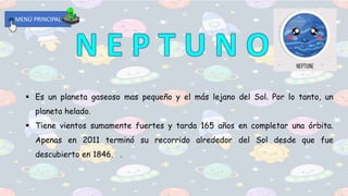 MENÚ PRINCIPAL
 Es un planeta gaseoso mas pequeño y el más lejano del Sol. Por lo tanto, un
planeta helado.
 Tiene vientos sumamente fuertes y tarda 165 años en completar una órbita.
Apenas en 2011 terminó su recorrido alrededor del Sol desde que fue
descubierto en 1846. .
 