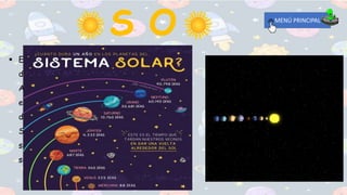  El Sol es una estrella. Es una enorme esfera
de gas caliente que está brillando y girando .
Aparece mucho mas grande y brillante que las
estrellas porque nosotros estamos mas cerca
de él. El Sol es el centro de nuestro Sistema
Solar. Todos los planetas en nuestro sistema
solar, incluyendo la Tierra giran alrededor del
sol.
MENÚ PRINCIPAL
 