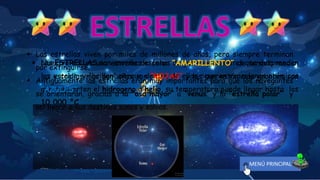  Las ESTRELLAS son enormes esferas de gas muy calientes que desprenden
luz y calor, y “brillan” porque dentro de ellas ocurren reacciones atómicas
que convierten el hidrogeno a helio, su temperatura puede llegar hasta los
10,000 °C.
 Según los colores que desprenden, los astrónomos saben si las estrellas son
más o menos grandes o si están más o menos calientes.
 Nuestro sol es una estrella de color “AMARILLENTO” de tamaño medio,
las estrellas mas pequeñas son “ROJAS” y las que están más grandes son
“AZULES”.
 Las estrellas viven por miles de millones de años, pero siempre terminan
por extinguirse.
 Antiguamente las estrellas eran muy importantes para que los navegantes
se orientarán, gracias a la “osa mayor” a “venus” y la “estrella polar” y
así llegar a sus destinos sanos y salvos.
MENÚ PRINCIPAL
 