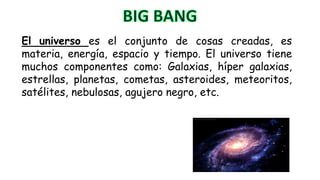 El universo es el conjunto de cosas creadas, es
materia, energía, espacio y tiempo. El universo tiene
muchos componentes como: Galaxias, híper galaxias,
estrellas, planetas, cometas, asteroides, meteoritos,
satélites, nebulosas, agujero negro, etc.
 
