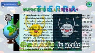 Es el tercer planeta en orden de cercanía al sol. hasta
ahora, es el único que tiene seres vivos ,océanos de agua,
mucho oxÍgeno e infinidad de maravillas naturales, se
formó poco después de que comenzó a formarse el sol,
hace unos 4.5 miles de millones de años.
A simple vista, cuando el Sol es visible en el cielo, decimos que
está de día; cuando se oculta, decimos que es de noche.
Parece que el Sol se mueve, ¿crees que es así?
En realidad, no; la que se mueve es la Tierra.
Aunque no lo parezca, nuestro planeta se mueve todo el
tiempo. Un movimiento que realiza es girar alrededor de su
propio eje, el cual es conocido como rotación.
La Tierra tarda 24 horas en dar una vuelta sobre su propio eje,
esto equivale a la duración de un día terrestre.
Mientras la Tierra está rotando, algunas zonas se
encuentran más cercanas al Sol y, al mismo tiempo, otras
se hallan más alejadas de él.
• Cuando la luz del Sol ilumina la mitad de la Tierra que
está frente a él, es de día en esa parte del planeta. Mientras,
la otra mitad ubicada más lejos del Sol está oscura, y en esa
parte es de noche.
• A medida que la Tierra gira, la mitad del planeta que
estaba de frente al Sol ahora se va oscureciendo y en esa
parte es de noche; en cambio, en la mitad que antes estaba
lejos del Sol y ahora está frente a él, es de día.
MENÚ PRINCIPAL
 