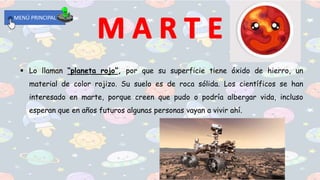  Lo llaman “planeta rojo”, por que su superficie tiene óxido de hierro, un
material de color rojizo. Su suelo es de roca sólida. Los científicos se han
interesado en marte, porque creen que pudo o podría albergar vida, incluso
esperan que en años futuros algunas personas vayan a vivir ahí.
MENÚ PRINCIPAL
 