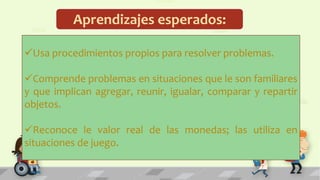 Aprendizajes esperados:
Usa procedimientos propios para resolver problemas.
Comprende problemas en situaciones que le son familiares
y que implican agregar, reunir, igualar, comparar y repartir
objetos.
Reconoce le valor real de las monedas; las utiliza en
situaciones de juego.
 