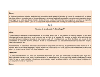 Cierre:
Al finalizar el recorrido por toda la escuela nos reuniremos en el aula y ahí se hará un círculo de conversación, en donde
los niños deberán comentar que es lo que observaron dentro de la escuela y que ellos comenten que ruta deben tomar
para llegar a su salón de clases si están desde diversos puntos. Para concluir se pregunta a los niños lo siguiente:
¿Conocen los croquis? Saben ¿Qué es un croquis? Y dejar de tarea que lo investiguen para la siguiente sesión.
Día 02
Nombre de la actividad: “¿Cómo llego?”
Inicio:
Comenzaremos realizando cuestionamientos a los niños acerca de lo que hicimos la sesión anterior, y por tanto
retomaremos lo que observaron en el recorrido que se hizo de la escuela. En seguida se pedirá a los alumnos que
comenten lo que investigaron acerca de los croquis, ¿qué es? y realizaremos una lluvia de ideas con ayuda de los
comentarios de todos los alumnos. Después de ello la educadora dará una breve explicación de lo que son los croquis,
para que nos sirven, etc.
Posteriormente se presenta la actividad que consiste en lo siguiente: en una hoja de papel se encuentra el croquis de la
escuela, y en cada una de ellas se encuentra señalado el punto de inicio (círculo rojo) el cual representa a cada uno de
ellos y en el salón de de ellos (2 y 3) tiene la palabra meta.
Desarrollo:
Los niños deberán trazar una línea que represente el recorrido que tiene que hacer cada uno de ellos para llegar a su
salón de clases, partiendo del punto que se indique en su respectiva hoja, ya que las hojas tendrán diferentes puntos de
inicio. Ya que se hayan dado las indicaciones, se prosigue a repartir a cada uno de los niños una hoja del croquis y con
una crayola marcarán la trayectoria.
Cierre:
 