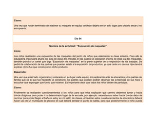 Cierre:
Una vez que hayan terminado de elaborar su maqueta en equipo deberán dejarla en un solo lugar para dejarla secar y no
estropearla.
Día 04
Nombre de la actividad: “Exposición de maquetas”
Inicio:
Los niños realizarán una exposición de las maquetas del jardín de niños que elaboraron la clase anterior. Para ello la
educadora organizará afuera del aula de clase dos mesitas en las cuales se colocaran encima de ellas las dos maquetas,
también pondrá un cartel que diga “Exposición de maquetas” en la parte superior de la exposición de los trabajos. Se
pedirá la colaboración de los padres que puedan asistir a la exposición de productos, ya que cada uno de sus hijos tendrá
explicar cómo fue que construyeron dicho producto.
Desarrollo:
Una vez que esté todo organizado y colocado en su lugar cada equipo irá explicando ante la educadora y los padres de
familia que es lo que fue haciendo al construirlo, los padres que asistan podrán observar las evidencias de sus hijos y
escuchar que expongan que fue lo que hicieron. Es importante decir que todos los niños deben de participar.
Cierre:
Finalmente se realizarán cuestionamientos a los niños para que ellos expliquen qué camino debemos tomar y hacia
dónde dirigirnos para poder ir a determinado lugar de la escuela, por ejemplo: necesitamos saber hacia dónde debo de
caminar para poder llegar al baño si estoy en mi salón de clases. Al realizar estos cuestionamientos la educadora deberá
hacer uso de un muñequito de plástico el cual deberá señalar el punto de salida, para que posteriormente el niño pueda
 