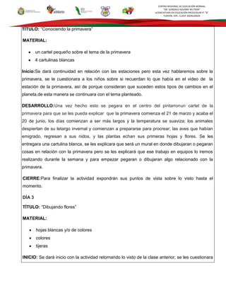 CENTRO REGIONAL DE EDUCACIÓN NORMAL
“DR. GONZALO AGUIRRE BELTRÁN”
LICENCIATURA EN EDUCACIÓN PREESCOLAR 4° “B”
TUXPAN, VER., CLAVE 30DNL0002X
TÍTULO: “Conociendo la primavera”
MATERIAL:
un cartel pequeño sobre el tema de la primavera
4 cartulinas blancas
Inicio:Se dará continuidad en relación con las estaciones pero esta vez hablaremos sobre la
primavera, se le cuestionara a los niños sobre si recuerdan lo que había en el video de la
estación de la primavera, así de porque consideran que suceden estos tipos de cambios en el
planeta,de esta manera se continuara con el tema planteado.
DESARROLLO:Una vez hecho esto se pegara en el centro del pintarronun cartel de la
primavera para que se les pueda explicar que la primavera comienza el 21 de marzo y acaba el
20 de junio, los días comienzan a ser más largos y la temperatura se suaviza; los animales
despiertan de su letargo invernal y comienzan a prepararse para procrear; las aves que habían
emigrado, regresan a sus nidos, y las plantas echan sus primeras hojas y flores. Se les
entregara una cartulina blanca, se les explicara que será un mural en donde dibujaran o pegaran
cosas en relación con la primavera pero se les explicará que ese trabajo en equipos lo iremos
realizando durante la semana y para empezar pegaran o dibujaran algo relacionado con la
primavera.
CIERRE:Para finalizar la actividad expondrán sus puntos de vista sobre lo visto hasta el
momento.
DÍA 3
TÍTULO: “Dibujando flores”
MATERIAL:
hojas blancas y/o de colores
colores
tijeras
INICIO: Se dará inicio con la actividad retomando lo visto de la clase anterior, se les cuestionara
 