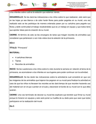 CENTRO REGIONAL DE EDUCACIÓN NORMAL
“DR. GONZALO AGUIRRE BELTRÁN”
LICENCIATURA EN EDUCACIÓN PREESCOLAR 4° “B”
TUXPAN, VER., CLAVE 30DNL0002X
a los infantes sobre cuál es la estación que estamos viendo.
DESARROLLO: Se les dará las indicaciones a los niños sobre lo que realizaran, esto será que
en las hojas ya sea blanca o de color harán flores para poder pegarlas en su mural, una vez
realizado esto se les pediráque de manera ordenada pasen por su cartulina para pegarle sus
flores y darle continuidad al trabajo recalcándoles que es un trabajo en equipo y que todos tiene
que aportar ideas para la creación de su mural.
CIERRE: Al término de esto se les encargara de tarea que traigan recortes de animalitos que
consideren que pertenecen o son más vistos dura la estación de la primavera.
DÍA 4
TÍTULO: “Primavera”
MATERIAL:
4 cartulinas blancas
Tijeras
Recortes de animalitos
INICIO: Se les cuestionara a los niños sobre lo visto durante la semana en relación al tema de la
primavera, se acomodaran a los infantes en sus lugares para poder continuar con la actividad.
DESARROLLO: Se les darán las indicaciones sobre la actividad,la cual consistirá en que con
las imágenes de los animalitos que trajeron los pegaran en su mural para finalizar la actividad en
caso de que los niños no llevasen los recortes se les dará tiempo de que recorten haciendo uso
del material con en el que cuentan en el aula y decoraran el borde de su mural con lo que ellos
quieran.
CIERRE: Una vez terminado de decorar su mural les explicare que tendrán que firmar su mural
porque lo hicieron en equipos y esto será poner su huellita de su dedo para que vean que todos
participaron en la realización del mural.
Día 5
 