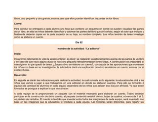 libros, uno pequeño y otro grande, esto es para que ellos puedan identificar las partes de los libros.
Cierre:
Para concluir se entregará a cada alumno una hoja que contiene un esquema en donde se pueden visualizar las partes
de un libro, en ella los niños deberán identificar y colorear las partes del libro que ahí señala, según el color que indique y
finalmente deberán copiar en la parte superior de su hoja, su nombre completo. Los niños tendrán de tarea investigar
cómo se elabora un cuento.
Día 02
Nombre de la actividad: “La editorial”
Inicio:
Iniciaremos retomando lo visto la sesión anterior, es decir; se realizarán cuestionamientos acerca de las partes de un libro
y en caso de que haya alguna duda se hará una pequeña retroalimentación entre todos. A continuación se preguntará si
investigaron lo que quedó de tarea, ¿Saben cómo se elabora un cuento?, con ayuda de las aportaciones que comenten
los niños con base en su investigación, la educadora dará una explicación de cómo se elabora un cuento, esto es por si
existen dudas.
Desarrollo:
En seguida se darán las indicaciones para realizar la actividad, la cual consiste en lo siguiente: la educadora les dirá a los
niños que vamos a jugar a que trabajamos en una editorial en donde se elaboran cuentos. Para ello se formarán 4
equipos (la cantidad de alumnos en cada equipo dependerá de los niños que asistan ese día) por afinidad. Ya que estén
formados se prosigue a explicar lo que van a hacer.
A cada equipo se le proporcionará un paquete con el material necesario para elaborar un cuento. Todos deberán
participar en la construcción de dicho cuento, el paquete contendrá resistol blanco, hojas de opalina, números de 1 al 5,
un pedazo de cartulina. El cuento lo tendrán que inventar entre todos los integrantes de cada equipo, será inventado con
base en las imágenes que la educadora le brindará a cada equipo. Las historias serán diferentes, para repartir las
 