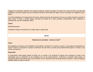imágenes la educadora realizará una pequeña dinámica, pedirá que digan el nombre de la parte del libro que ella esté
señalando, el primer equipo que de la respuesta tendrá la oportunidad de elegir cuál es el paquete de imágenes que le
guste.
Los niños trabajarán en la elaboración del cuento, deberán ponerse de acuerdo en de que va a tratar la historia, escribir el
texto, poner un titulo, y armarlo según recuerden las partes de un libro (portada, contraportada, titulo, imágenes o
ilustraciones, número de páginas, texto).
Cierre:
Retroalimentación
Finalmente colocar el producto en un lugar seguro y dejar secar.
Día 03
Nombre de la actividad: “¿Cómo lo hice?”
Inicio:
Se integrarán en equipos como trabajaron el día anterior, pondrán en su mesa su cuento y si hay algunos pendientes por
hacer lo harán. En seguida en equipos comentarán de qué trata su cuento para posteriormente pasar a contarlo a sus
demás compañeros.
Desarrollo:
A continuación cada equipo pasará al frente con su cuento e irá contando la historia que inventaron en base a las
actividades que se presentan en las imágenes que se les proporcionaron. Conforme va pasando cada equipo, la
educadora pedirá a los demás niños que la ayuden a ver si colocaron bien las partes del libro (cuento). Todos los equipos
deberán pasar a contar su cuento.
 