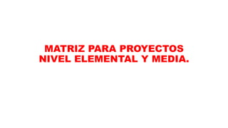 MATRIZ PARA PROYECTOS
NIVEL ELEMENTAL Y MEDIA.
 