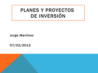 PLANES Y PROYECTOS
         DE INVERSIÓN


Jorge Martínez


07/02/2013
 