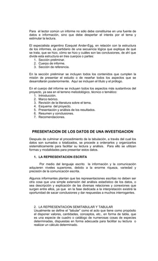 Para el lector común un informe no sólo debe constituirse en una fuente de
datos e información, sino que debe despertar el interés por el tema y
estimular la lectura.

El especialista argentino Ezequiel Ander-Egg, en relación con la estructura
de los informes, es partidario de una secuencia lógica que explique de qué
se trata, que se hizo, cómo se hizo y cuáles son las conclusiones, de ahí que
divide esta estructura en tres cuerpos o partes:
    1. Sección preliminar.
    2. Cuerpo de informe.
    3. Sección de referencia.

En la sección preliminar se incluyen todos los contenidos que cumplen la
misión de presentar el estudio o de reseñar todos los aspectos que se
desarrollarán posteriormente. Aquí se incluyen el título y el prólogo.

En el cuerpo del informe se incluyen todos los aspectos más sustantivos del
proyecto, ya sea en el terreno metodológico, técnico o temático:
   1. Introducción.
   2. Marco teórico.
   3. Revisión de la literatura sobre el tema.
   4. Esquema del proyecto.
   5. Presentación y análisis de los resultados.
   6. Resumen y conclusiones.
   7. Recomendaciones.



  PRESENTACION DE LOS DATOS DE UNA INVESTIGACION

Después de culminar el procedimiento de la tabulación, a través del cual los
datos son sumados o totalizados, se procede a ordenarlos y organizarlos
sistemáticamente para facilitar su lectura y análisis. Para ello se utilizan
formas y modalidades para presentar estos datos.

   1. LA REPRESENTACION ESCRITA

        Por medio del lenguaje escrito la información y la comunicación
adquieren niveles superiores, debido a la enorme riqueza, variedad y
precisión de la comunicación escrita.

Algunos informantes plantan que las representaciones escritas no deben ser
otra cosa que una simple extensión del análisis estadístico de los datos, o
sea descripción y explicación de las diversas relaciones y conexiones que
surgen entre ellos, ya que en la fase dedicada a la interpretación existirá la
oportunidad de sacar conclusiones y dar respuestas a muchos interrogantes.



   2. LA REPRESENTACION SEMITABULAR Y TABULAR
   Usualmente se define el “tabular” como el acto que tiene como propósito
   el disponer valores, cantidades, conceptos, etc., en forma de tabla, que
   es una especie de cuadro o catálogo de numerosas cosas de especies
   determinadas, dispuestas en forma adecuada para facilitar su lectura o
   realizar un cálculo determinado.
 