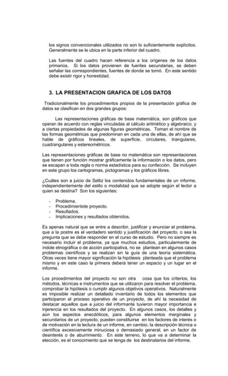 los signos convencionales utilizados no son lo suficientemente explícitos.
   Generalmente se le ubica en la parte inferior del cuadro.

   Las fuentes del cuadro hacen referencia a los orígenes de los datos
   primarios. Si los datos provienen de fuentes secundarias, se deben
   señalar las correspondientes, fuentes de donde se tomó. En este sentido
   debe existir rigor y honestidad.


   3. LA PRESENTACION GRAFICA DE LOS DATOS

 Tradicionalmente los procedimientos propios de la presentación gráfica de
datos se clasifican en dos grandes grupos:

       Las representaciones gráficas de base matemática, son gráficos que
operan de acuerdo con reglas vinculadas al cálculo aritmético y algebraico, y
a ciertas propiedades de algunas figuras geométricas. Toman el nombre de
las formas geométricas que predominan en cada una de ellas, de ahí que se
hable de gráficos lineales, de superficie, circulares, triangulares,
cuadrangulares y estereométricos.

Las representaciones gráficas de base no matemática son representaciones
que tienen por función mostrar gráficamente la información o los datos, pero
se escapan a toda regla o norma estadística para su confección. Se incluyen
en este grupo los cartogramas, pictogramas y los gráficos libres.

¿Cuáles son a juicio de Seltiz los contenidos fundamentales de un informe,
independientemente del estilo o modalidad que se adopte según el lector a
quien se destina? Son los siguientes:

   -   Problema.
   -   Procedimientote proyecto.
   -   Resultados.
   -   Implicaciones y resultados obtenidos.

Es apenas natural que se entre a describir, justificar y enunciar el problema,
que a la postre es el verdadero sentido y justificación del proyecto, o sea la
pregunta que se debe responder en el curso de estudio. Pero no siempre es
necesario incluir el problema, ya que muchos estudios, particularmente de
índole etnográfica o de acción participativa, no se plantean en algunos casos
problemas científicos y se realizan sin la guía de una teoría sistemática.
Otras veces tiene mayor significación la hipótesis planteada que el problema
mismo y en este caso la primera deberá tener un espacio y un lugar en el
informe.

Los procedimientos del proyecto no son otra cosa que los criterios, los
métodos, técnicas e instrumentos que se utilizaron para resolver el problema,
comprobar la hipótesis o cumplir algunos objetivos operativos. Naturalmente
es imposible realizar un detallado inventario de todos los elementos que
participaron el proceso operativo de un proyecto, de ahí la necesidad de
destacar aquellos que a juicio del informante tuvieron mayor importancia e
injerencia en los resultados del proyecto. En algunos casos, los detalles y
aún los aspectos anecdóticos, para algunos elementos marginales y
secundarios de un proyecto, pueden constituirse en los factores de interés o
de motivación en la lectura de un informe, en cambio, la descripción técnica o
científica excesivamente minuciosa o demasiado general, en un factor de
desinterés o de aburrimiento. En este terreno, lo que va a determinar la
elección, es el conocimiento que se tenga de los destinatarios del informe.
 