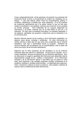 O sea, independientemente de las opiniones o la posición muy particular del
informante frente al tema, lo fundamental es mostrar los resultados de su
trabajo. Y para ello deberá utilizar todos los procedimientos gráficos o
narrativos, estadísticos o verbales que sean necesarios. Si no se muestran
las evidencias significativas qua a la postre indican lo que se hizo para
resolver el problema o una hipótesis, creemos que el informe no ha cumplido
su función principal.      Pero tratándose de un conjunto abigarrado de
información y de datos, creemos que no es fácil definir lo que es o no
relevante. En todo caso el problema formulado o la hipótesis planteada, o
los objetivos señalados nos ayudarán a determinar qué es importante o no
en el informe final.

Muchos informes abusan de los cuadros y de la información estadística, en
algunos casos densa, compleja y sofisticada. En otros informantes en
cambio domina la falsa idea de que entre más complicado sea el sistema
estadístico, más rigor y profundidad posee un proyecto. Sabemos de
muchos estudios que se destacan por su superficialidad y ello a pesar del
abuso que hacen de las fórmulas estadísticas.

Sabemos que la mera exposición de los resultados no es de ordinario
suficiente base para derivar su significado. Al igual que la inclusión de un
cuadro estadístico, tampoco es garantía de una evidencia significativa. Aquí
se debe poner en juego la capacidad del informante para desarrollar toda la
argumentación surgida de los análisis e interpretación de la información
recogida y de la información teórica o secundaria que se posea en cada
caso, para responder a las múltiples preguntas surgidas inicialmente en el
problema, hipótesis o variables seleccionadas. La capacidad para relacionar,
inferir, conexionar o deducir se pone a prueba en este capítulo y además de
exponer clara y sintéticamente estas derivaciones.
 