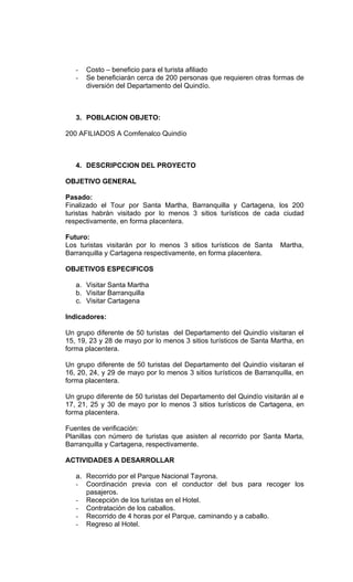 -   Costo – beneficio para el turista afiliado
   -   Se beneficiarán cerca de 200 personas que requieren otras formas de
       diversión del Departamento del Quindío.



   3. POBLACION OBJETO:

200 AFILIADOS A Comfenalco Quindío



   4. DESCRIPCCION DEL PROYECTO

OBJETIVO GENERAL

Pasado:
Finalizado el Tour por Santa Martha, Barranquilla y Cartagena, los 200
turistas habrán visitado por lo menos 3 sitios turísticos de cada ciudad
respectivamente, en forma placentera.

Futuro:
Los turistas visitarán por lo menos 3 sitios turísticos de Santa     Martha,
Barranquilla y Cartagena respectivamente, en forma placentera.

OBJETIVOS ESPECIFICOS

   a. Visitar Santa Martha
   b. Visitar Barranquilla
   c. Visitar Cartagena

Indicadores:

Un grupo diferente de 50 turistas del Departamento del Quindío visitaran el
15, 19, 23 y 28 de mayo por lo menos 3 sitios turísticos de Santa Martha, en
forma placentera.

Un grupo diferente de 50 turistas del Departamento del Quindío visitaran el
16, 20, 24, y 29 de mayo por lo menos 3 sitios turísticos de Barranquilla, en
forma placentera.

Un grupo diferente de 50 turistas del Departamento del Quindío visitarán al e
17, 21, 25 y 30 de mayo por lo menos 3 sitios turísticos de Cartagena, en
forma placentera.

Fuentes de verificación:
Planillas con número de turistas que asisten al recorrido por Santa Marta,
Barranquilla y Cartagena, respectivamente.

ACTIVIDADES A DESARROLLAR

   a. Recorrido por el Parque Nacional Tayrona.
   - Coordinación previa con el conductor del bus para recoger los
      pasajeros.
   - Recepción de los turistas en el Hotel.
   - Contratación de los caballos.
   - Recorrido de 4 horas por el Parque, caminando y a caballo.
   - Regreso al Hotel.
 