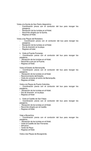 Visita a la Quinta de San Pedro Alejandrino
   - Coordinación previa con el conductor del bus para recoger los
       pasajeros.
   - Recepción de los turistas en el Hotel.
   - Recorrido dirigido por la Quinta.
   - Regreso al Hotel.

Visita a las Playas del Rodadero.
   -       Coordinación previa con el conductor del bus para recoger los
       pasajeros.
   - Recepción de los turistas en el Hotel.
   - Día de diversión en la playa.
   - Regreso al hotel.

   b. Visita al Puente Pumarejo.
   - Coordinación previa con el conductor del bus para recoger los
   pasajeros.
   - Recepción de los turistas en el Hotel.
   - Recorrido a pie por el Puente.
   - Regreso al Hotel.

   Visita al Estadio de Barranquilla.
   - Coordinación previa con el conductor del bus para recoger los
   pasajeros.
   - Recepción de los turistas en el Hotel.
   - Reconocimiento del Estadio.
   - Visita de compras al centro de Barranquilla.
   - Regreso al Hotel.

   Visita a la Playas de Puerto Colombia.
   - Coordinación previa con el conductor del bus para recoger los
   pasajeros.
   - Recepción de los turistas en el Hotel.
   - Día de diversión en la playa.
   - Regreso al Hotel

   c. Visita al Castillo de San Felipe
   - Coordinación previa con el conductor del bus para recoger los
   pasajeros.
   - Recepción de los turistas en el Hotel.
   - Recorrido dirigido por el Castillo.
   - Regreso al Hotel.


   Viaje a Bocachica.
   - Coordinación previa con el conductor del bus para recoger los
   pasajeros.
   - Recepción de los turistas en el Hotel.
   - Visita al Castillo de San Fernando
   - Almuerzo
   - Tarde de Playa
   - Regreso al Hotel.

   Visita a las Playas de Bocagrande.
 