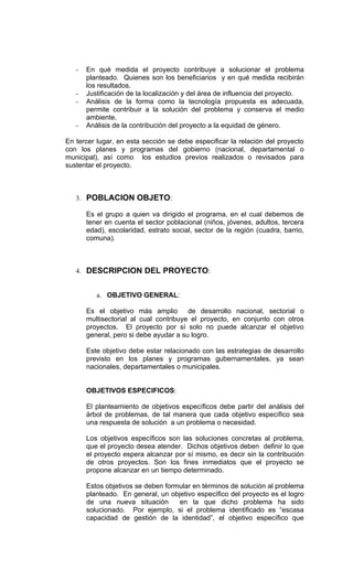 -   En qué medida el proyecto contribuye a solucionar el problema
       planteado. Quienes son los beneficiarios y en qué medida recibirán
       los resultados.
   -   Justificación de la localización y del área de influencia del proyecto.
   -   Análisis de la forma como la tecnología propuesta es adecuada,
       permite contribuir a la solución del problema y conserva el medio
       ambiente.
   -   Análisis de la contribución del proyecto a la equidad de género.

En tercer lugar, en esta sección se debe especificar la relación del proyecto
con los planes y programas del gobierno (nacional, departamental o
municipal), así como los estudios previos realizados o revisados para
sustentar el proyecto.



   3. POBLACION OBJETO:

       Es el grupo a quien va dirigido el programa, en el cual debemos de
       tener en cuenta el sector poblacional (niños, jóvenes, adultos, tercera
       edad), escolaridad, estrato social, sector de la región (cuadra, barrio,
       comuna).



   4. DESCRIPCION DEL PROYECTO:


          a. OBJETIVO GENERAL:

       Es el objetivo más amplio de desarrollo nacional, sectorial o
       multisectorial al cual contribuye el proyecto, en conjunto con otros
       proyectos. El proyecto por sí solo no puede alcanzar el objetivo
       general, pero si debe ayudar a su logro.

       Este objetivo debe estar relacionado con las estrategias de desarrollo
       previsto en los planes y programas gubernamentales, ya sean
       nacionales, departamentales o municipales.


       OBJETIVOS ESPECIFICOS:

       El planteamiento de objetivos específicos debe partir del análisis del
       árbol de problemas, de tal manera que cada objetivo específico sea
       una respuesta de solución a un problema o necesidad.

       Los objetivos específicos son las soluciones concretas al problema,
       que el proyecto desea atender. Dichos objetivos deben definir lo que
       el proyecto espera alcanzar por sí mismo, es decir sin la contribución
       de otros proyectos. Son los fines inmediatos que el proyecto se
       propone alcanzar en un tiempo determinado.

       Estos objetivos se deben formular en términos de solución al problema
       planteado. En general, un objetivo específico del proyecto es el logro
       de una nueva situación       en la que dicho problema ha sido
       solucionado. Por ejemplo, si el problema identificado es “escasa
       capacidad de gestión de la identidad”, el objetivo específico que
 