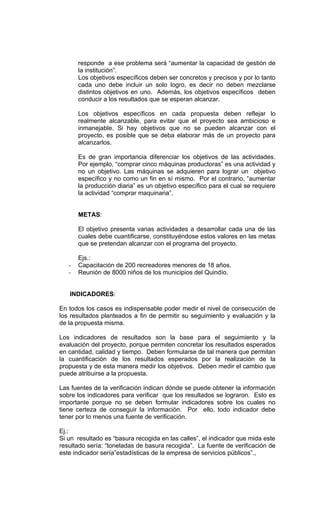 responde a ese problema será “aumentar la capacidad de gestión de
       la institución”.
       Los objetivos específicos deben ser concretos y precisos y por lo tanto
       cada uno debe incluir un solo logro, es decir no deben mezclarse
       distintos objetivos en uno. Además, los objetivos específicos deben
       conducir a los resultados que se esperan alcanzar.

       Los objetivos específicos en cada propuesta deben reflejar lo
       realmente alcanzable, para evitar que el proyecto sea ambicioso e
       inmanejable. Si hay objetivos que no se pueden alcanzar con el
       proyecto, es posible que se deba elaborar más de un proyecto para
       alcanzarlos.

       Es de gran importancia diferenciar los objetivos de las actividades.
       Por ejemplo, “comprar cinco máquinas productoras” es una actividad y
       no un objetivo. Las máquinas se adquieren para lograr un objetivo
       específico y no como un fin en sí mismo. Por el contrario, “aumentar
       la producción diaria” es un objetivo específico para el cual se requiere
       la actividad “comprar maquinaria”.


       METAS:

       El objetivo presenta varias actividades a desarrollar cada una de las
       cuales debe cuantificarse, constituyéndose estos valores en las metas
       que se pretendan alcanzar con el programa del proyecto.

       Ejs.:
   -   Capacitación de 200 recreadores menores de 18 años.
   -   Reunión de 8000 niños de los municipios del Quindío.


   INDICADORES:

En todos los casos es indispensable poder medir el nivel de consecución de
los resultados planteados a fin de permitir su seguimiento y evaluación y la
de la propuesta misma.

Los indicadores de resultados son la base para el seguimiento y la
evaluación del proyecto, porque permiten concretar los resultados esperados
en cantidad, calidad y tiempo. Deben formularse de tal manera que permitan
la cuantificación de los resultados esperados por la realización de la
propuesta y de esta manera medir los objetivos. Deben medir el cambio que
puede atribuirse a la propuesta.

Las fuentes de la verificación indican dónde se puede obtener la información
sobre los indicadores para verificar que los resultados se lograron. Esto es
importante porque no se deben formular indicadores sobre los cuales no
tiene certeza de conseguir la información. Por ello, todo indicador debe
tener por lo menos una fuente de verificación.

Ej.:
Si un resultado es “basura recogida en las calles”, el indicador que mida este
resultado sería: “toneladas de basura recogida”. La fuente de verificación de
este indicador sería”estadísticas de la empresa de servicios públicos”.,
 