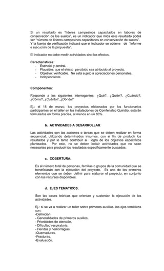 Si un resultado es “líderes campesinos capacitados en labores de
conservación de los suelos”, es un indicador que mida este resultado podrá
ser “número de líderes campesinos capacitados en conservación de suelos”.
Y la fuente de verificación indicará que el indicador se obtiene de “informe
e ejecución de la propuesta”.

El indicador no debe medir actividades sino los efectos.

Características:
   - Esencial y central.
   - Plausible: que el efecto percibido sea atribuido al proyecto.
   - Objetivo: verificable. No está sujeto a apreciaciones personales.
   - Independiente.


Componentes:

Responde a los siguientes interrogantes: ¿Qué?, ¿Quién?, ¿Cuándo?,
¿Cómo?, ¿Cuánto?, ¿Dónde?

Ej.: el 18 de marzo, los proyectos elaborados por los funcionarios
participantes en el taller en las instalaciones de Comfenalco Quindío, estarán
formulados en forma precisa, al menos en un 80%.


          b. ACTIVIDADES A DESARROLLAR

Las actividades son las acciones o tareas que se deben realizar en forma
secuencial, utilizando determinados insumos, con el fin de producir los
resultados y por lo tanto contribuir al logro de los objetivos específicos
planteados. Por esto, no se deben incluir actividades que no sean
necesarias para producir los resultados específicamente buscados.


          c. COBERTURA:

   Es el número total de personas, familias o grupos de la comunidad que se
   beneficiarán con la ejecución del proyecto. Es uno de los primeros
   elementos que se deben definir para elaborar el proyecto, en conjunto
   con los recursos disponibles.


          d. EJES TEMATICOS:

   Son las bases teóricas que orientan y sustentan la ejecución de las
   actividades.

   Ej.: si se va a realizar un taller sobre primeros auxilios, los ejes temáticos
   son:
   -Definición
   - Generalidades de primeros auxilios.
   - Prioridades de atención.
   - Dificultad respiratoria.
   - Heridas y hemorragias.
   -Quemaduras.
   -Fracturas.
   -Evaluación.
 